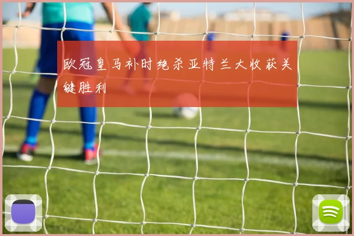 欧冠皇马补时绝杀亚特兰大收获关键胜利