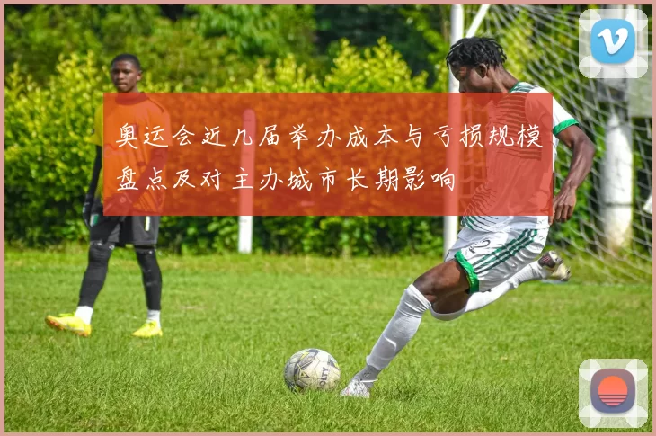 奥运会近几届举办成本与亏损规模盘点及对主办城市长期影响