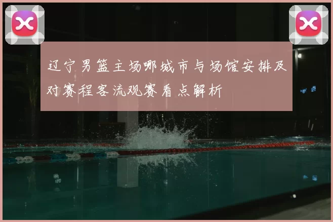 辽宁男篮主场哪城市与场馆安排及对赛程客流观赛看点解析