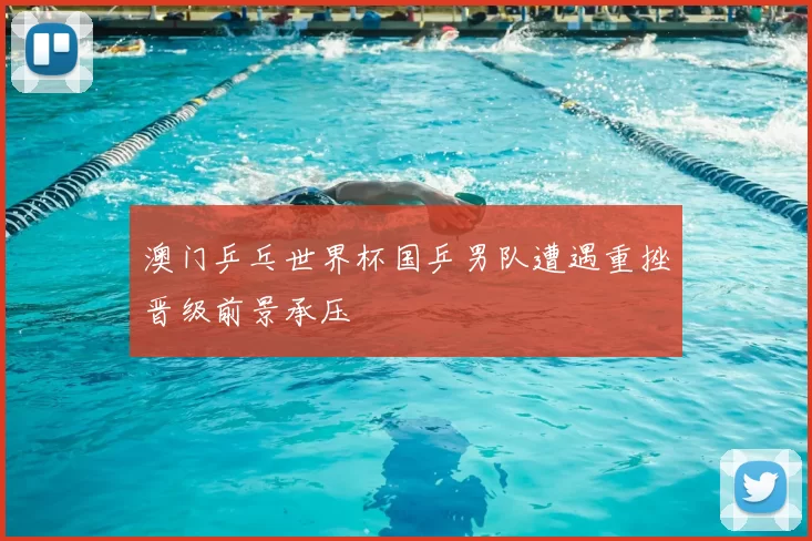 澳门乒乓世界杯国乒男队遭遇重挫晋级前景承压