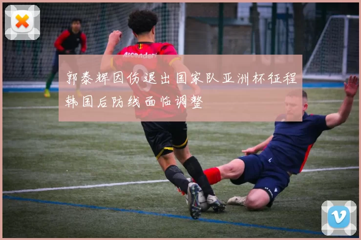 郭泰辉因伤退出国家队亚洲杯征程韩国后防线面临调整