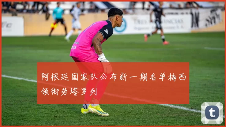 阿根廷国家队公布新一期名单梅西领衔劳塔罗列