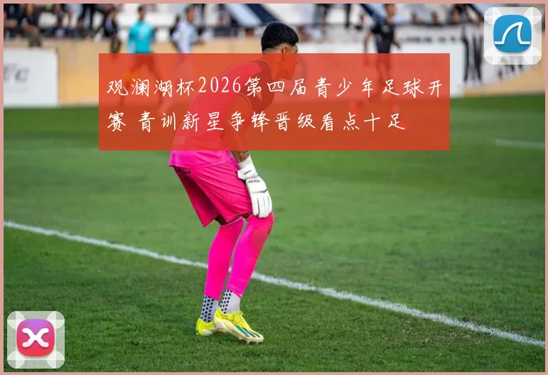 观澜湖杯2026第四届青少年足球开赛 青训新星争锋晋级看点十足