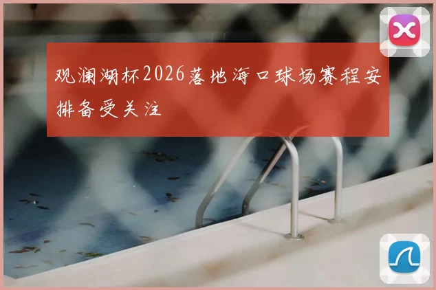 观澜湖杯2026落地海口球场赛程安排备受关注