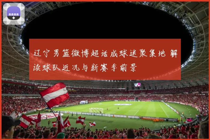 辽宁男篮微博超话成球迷聚集地 解读球队近况与新赛季前景