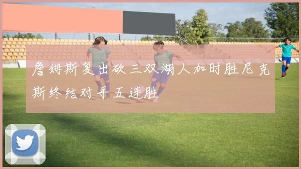 詹姆斯复出砍三双湖人加时胜尼克斯终结对手五连胜