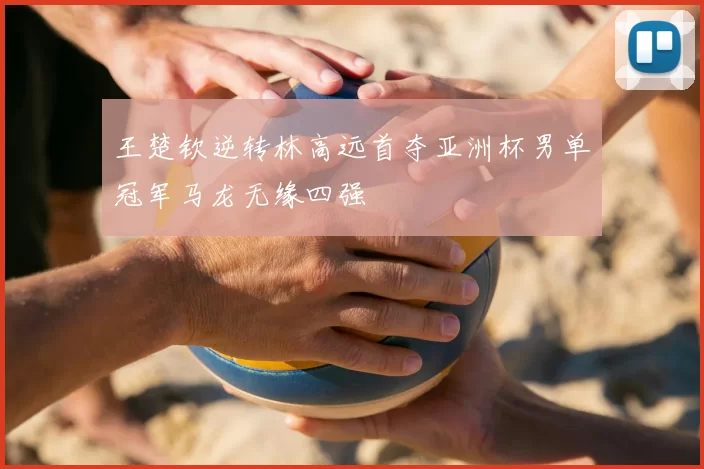 王楚钦逆转林高远首夺亚洲杯男单冠军马龙无缘四强