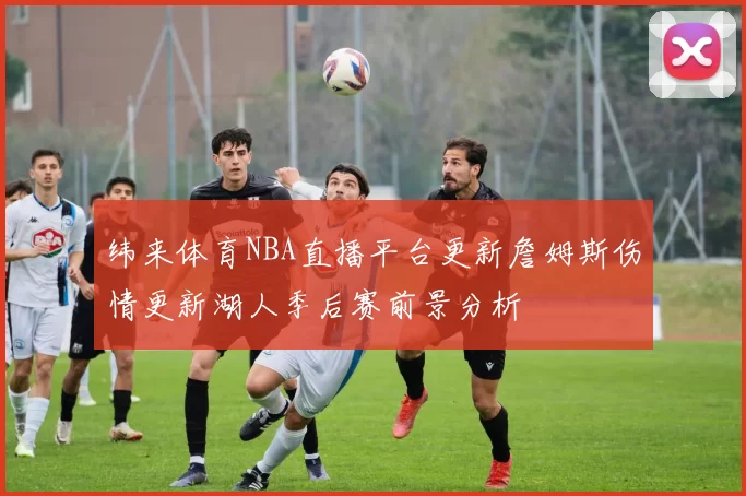 纬来体育NBA直播平台更新詹姆斯伤情更新湖人季后赛前景分析