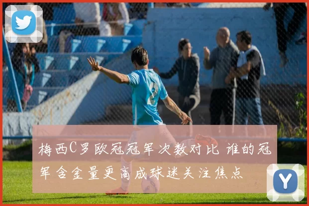 梅西C罗欧冠冠军次数对比 谁的冠军含金量更高成球迷关注焦点