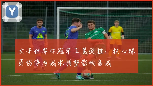 女子世界杯冠军卫冕受挫，核心球员伤停与战术调整影响备战
