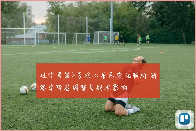 辽宁男篮3号核心角色变化解析 新赛季阵容调整与战术影响