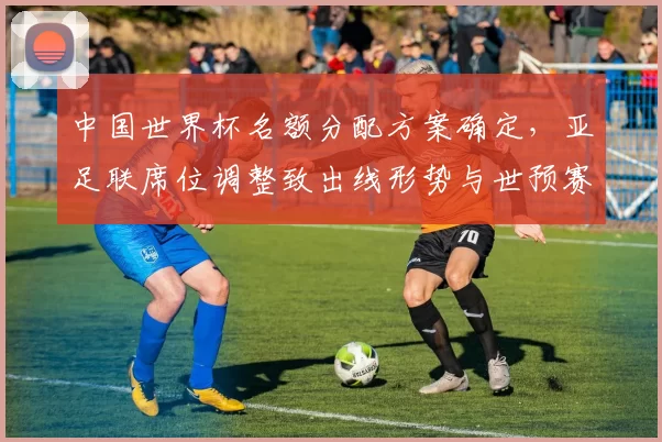 中国世界杯名额分配方案确定，亚足联席位调整致出线形势与世预赛赛程变化