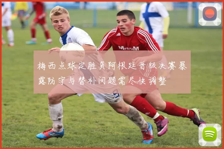 梅西点球定胜负阿根廷晋级决赛暴露防守与替补问题需尽快调整