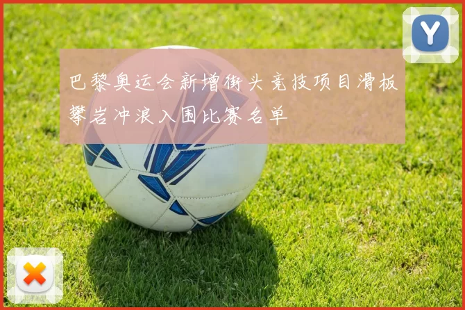 巴黎奥运会新增街头竞技项目滑板攀岩冲浪入围比赛名单