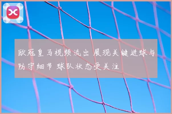 欧冠皇马视频流出 展现关键进球与防守细节 球队状态受关注