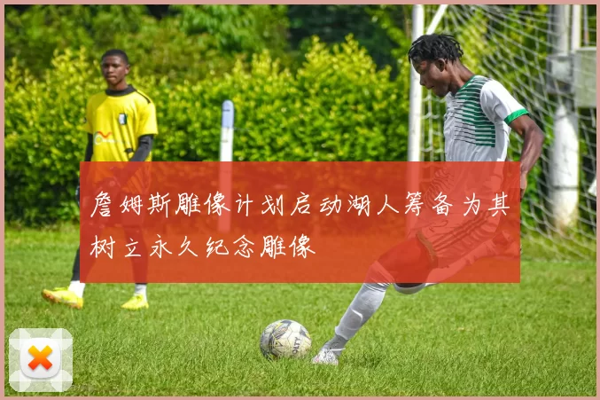 詹姆斯雕像计划启动湖人筹备为其树立永久纪念雕像