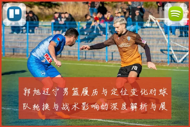 郭旭辽宁男篮履历与定位变化对球队轮换与战术影响的深度解析与展望