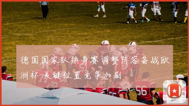 德国国家队热身赛调整阵容备战欧洲杯 关键位置竞争加剧