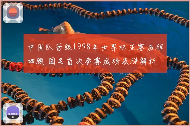 中国队晋级1998年世界杯正赛历程回顾 国足首次参赛成绩表现解析
