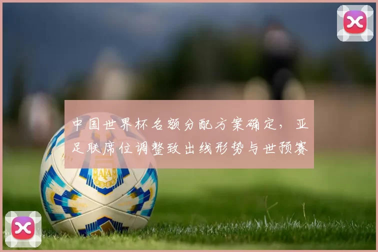 中国世界杯名额分配方案确定，亚足联席位调整致出线形势与世预赛赛程变化