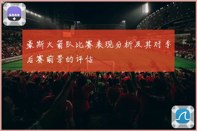 豪斯火箭队比赛表现分析及其对季后赛前景的评估