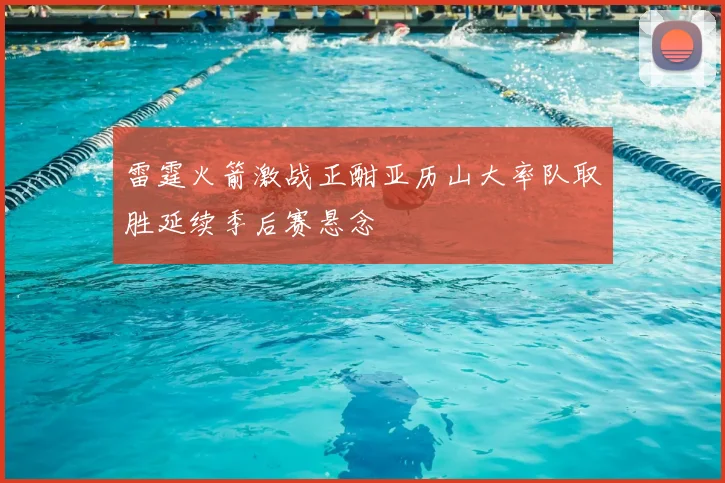 雷霆火箭激战正酣亚历山大率队取胜延续季后赛悬念