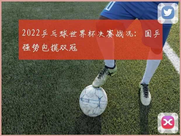 2022乒乓球世界杯决赛战况:国乒强势包揽双冠
