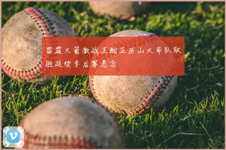 雷霆火箭激战正酣亚历山大率队取胜延续季后赛悬念