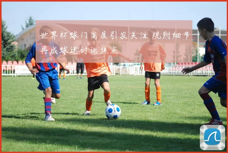 世界杯球门高度引发关注 规则细节再成球迷讨论焦点