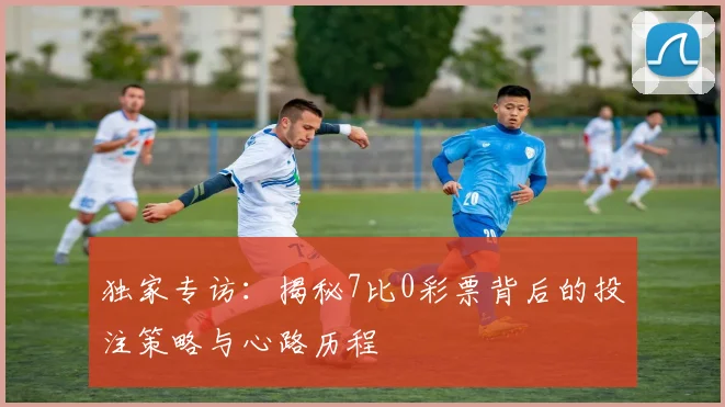独家专访：揭秘7比0彩票背后的投注策略与心路历程