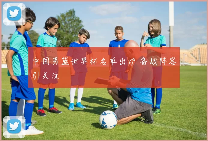 中国男篮世界杯名单出炉 备战阵容引关注